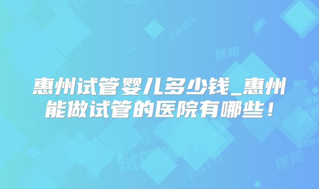 惠州试管婴儿多少钱_惠州能做试管的医院有哪些!
