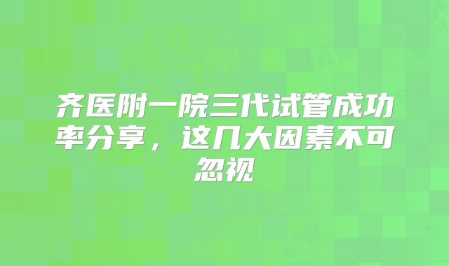齐医附一院三代试管成功率分享,这几大因素不可忽视