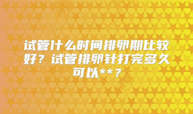 试管什么时间排卵期比较好?试管排卵针打完多久可以**?