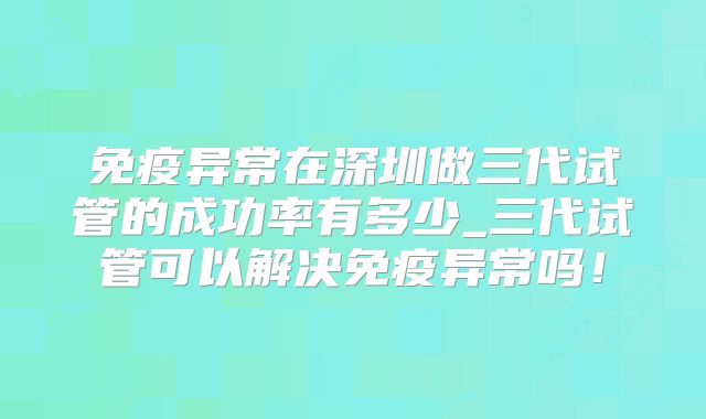 免疫异常在深圳做三代试管的成功率有多少_三代试管可以解决免疫异常吗！