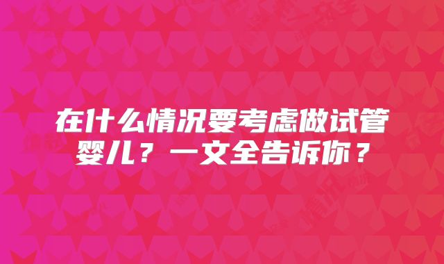 在什么情况要考虑做试管婴儿？一文全告诉你？