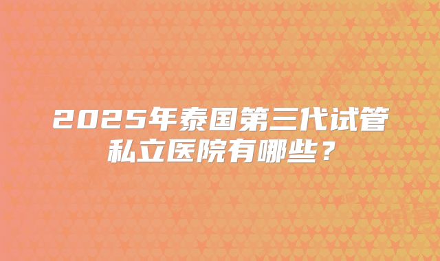 2025年泰国第三代试管私立医院有哪些？