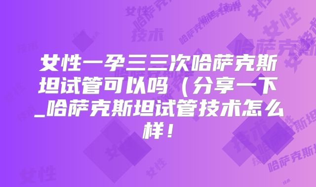 女性一孕三三次哈萨克斯坦试管可以吗（分享一下_哈萨克斯坦试管技术怎么样！