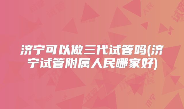 济宁可以做三代试管吗(济宁试管附属人民哪家好)