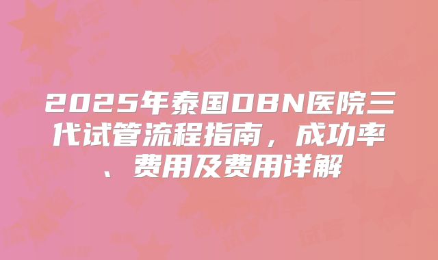 2025年泰国DBN医院三代试管流程指南，成功率、费用及费用详解