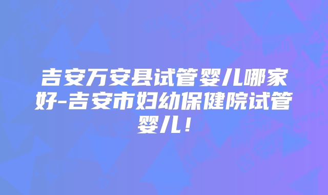 吉安万安县试管婴儿哪家好-吉安市妇幼保健院试管婴儿！