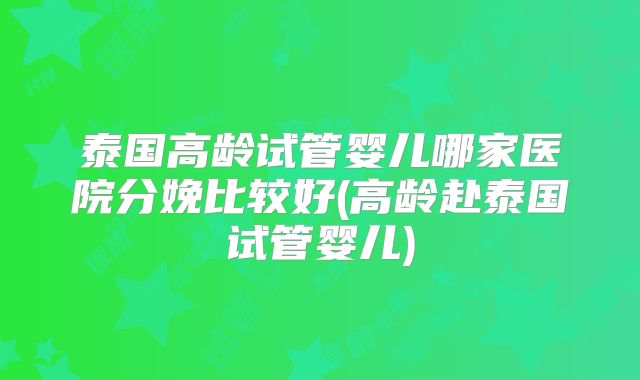 泰国高龄试管婴儿哪家医院分娩比较好(高龄赴泰国试管婴儿)