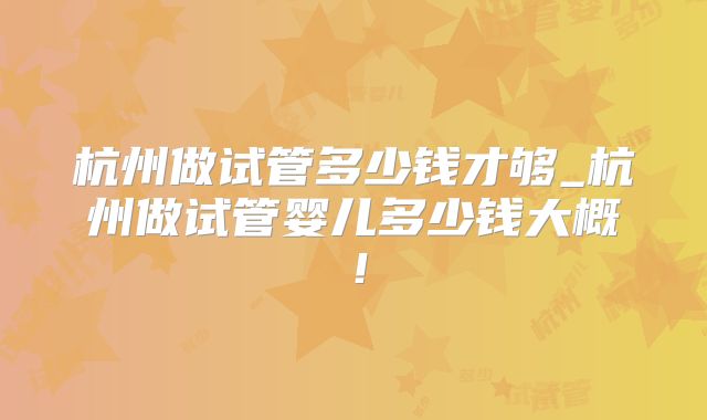 杭州做试管多少钱才够_杭州做试管婴儿多少钱大概！
