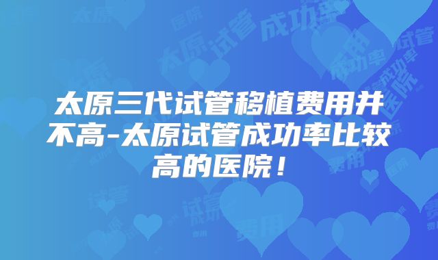 太原三代试管移植费用并不高-太原试管成功率比较高的医院!