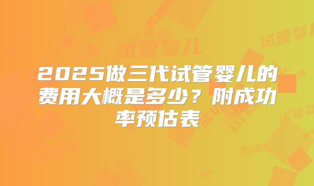 2025做三代试管婴儿的费用大概是多少?附成功率预估表
