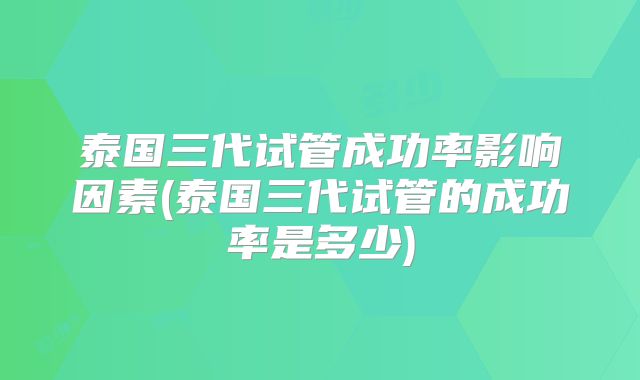 泰国三代试管成功率影响因素(泰国三代试管的成功率是多少)