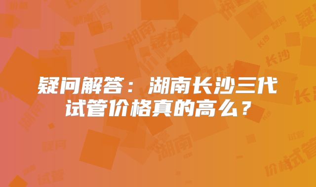疑问解答：湖南长沙三代试管价格真的高么？