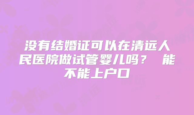 没有结婚证可以在清远人民医院做试管婴儿吗？ 能不能上户口