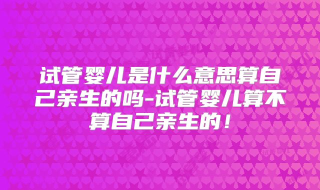 试管婴儿是什么意思算自己亲生的吗-试管婴儿算不算自己亲生的!