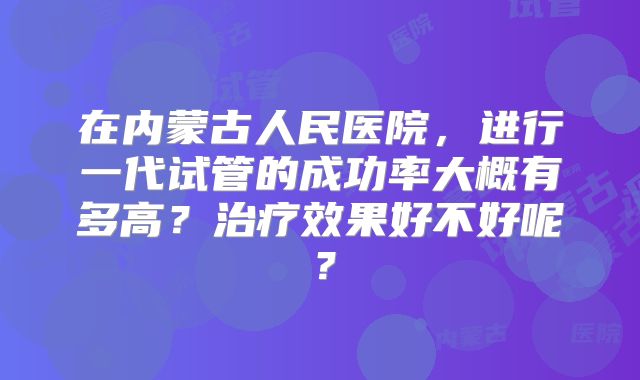 在内蒙古人民医院，进行一代试管的成功率大概有多高？治疗效果好不好呢？