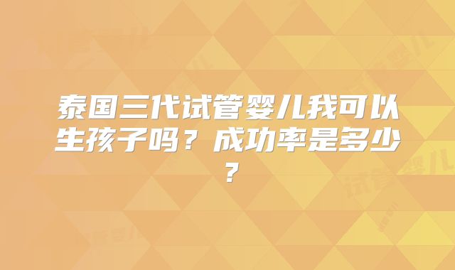泰国三代试管婴儿我可以生孩子吗？成功率是多少？