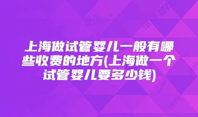 上海做试管婴儿一般有哪些收费的地方(上海做一个试管婴儿要多少钱)
