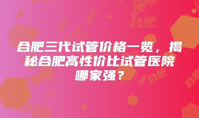 合肥三代试管价格一览，揭秘合肥高性价比试管医院哪家强？