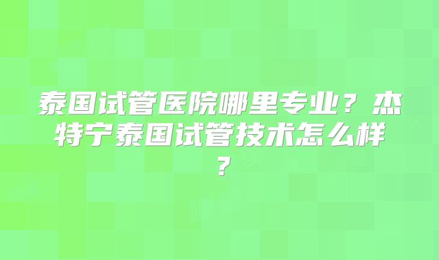 泰国试管医院哪里专业？杰特宁泰国试管技术怎么样？