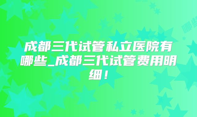 成都三代试管私立医院有哪些_成都三代试管费用明细！