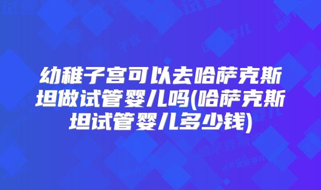 幼稚子宫可以去哈萨克斯坦做试管婴儿吗(哈萨克斯坦试管婴儿多少钱)