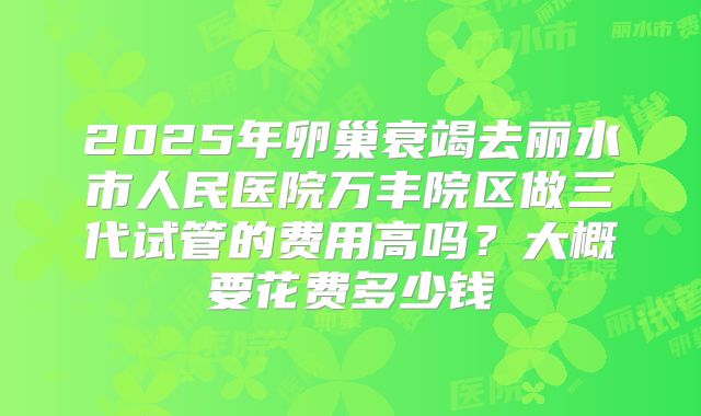 2025年卵巢衰竭去丽水市人民医院万丰院区做三代试管的费用高吗?大概要花费多少钱