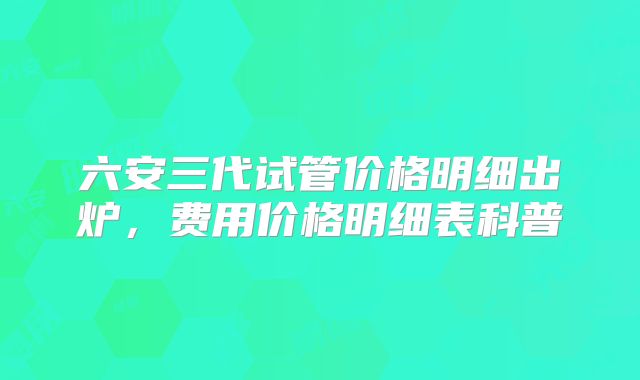 六安三代试管价格明细出炉，费用价格明细表科普