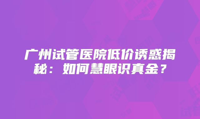 广州试管医院低价诱惑揭秘：如何慧眼识真金？