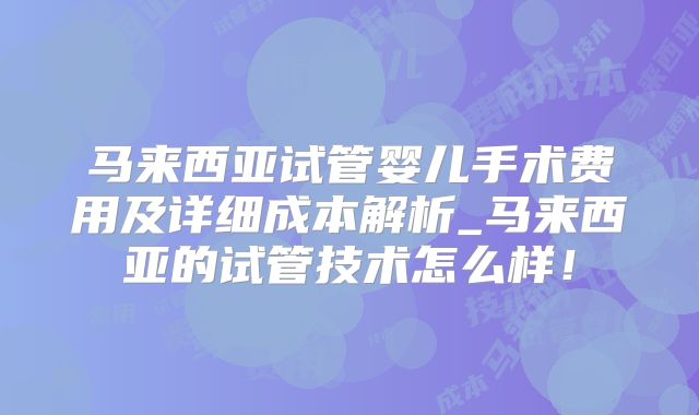 马来西亚试管婴儿手术费用及详细成本解析_马来西亚的试管技术怎么样！