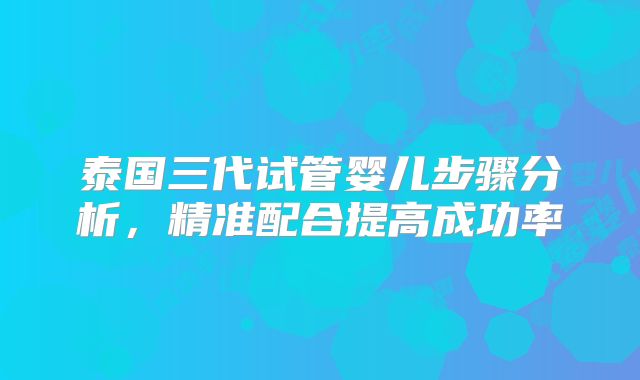 泰国三代试管婴儿步骤分析，精准配合提高成功率