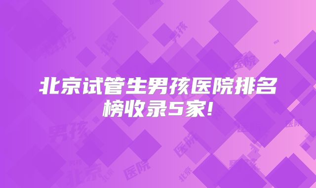 北京试管生男孩医院排名榜收录5家!