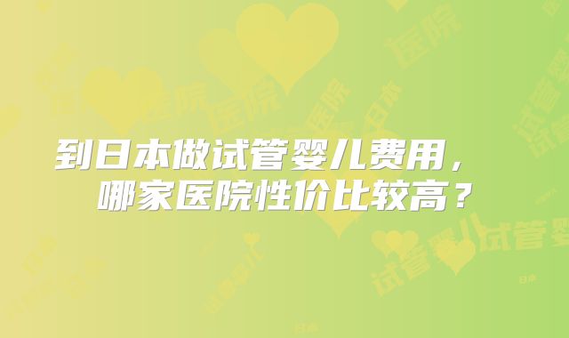 到日本做试管婴儿费用， 哪家医院性价比较高？