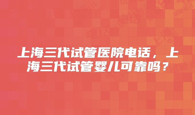 上海三代试管医院电话,上海三代试管婴儿可靠吗?