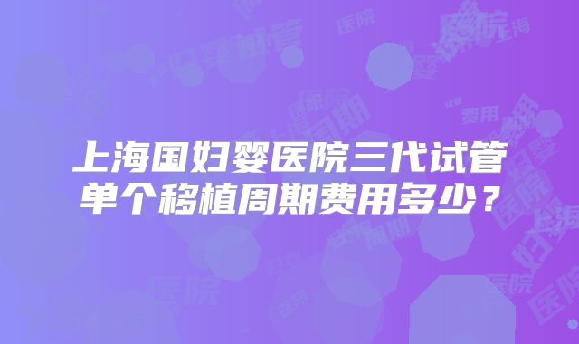 上海国妇婴医院三代试管单个移植周期费用多少?