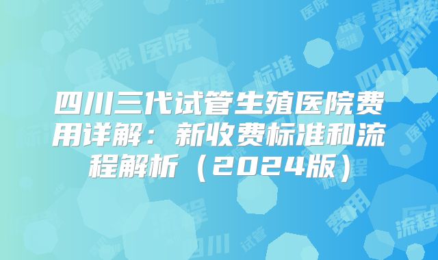 四川三代试管生殖医院费用详解：新收费标准和流程解析（2024版）