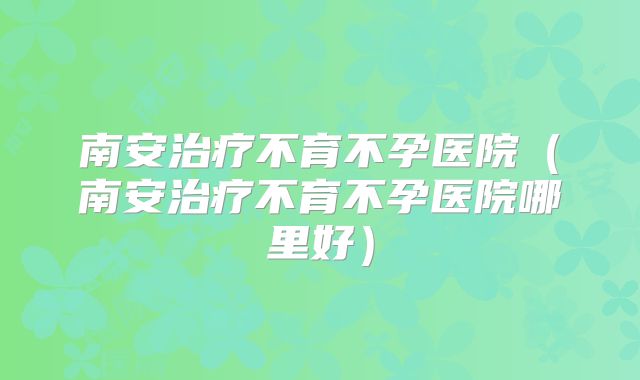南安治疗不育不孕医院(南安治疗不育不孕医院哪里好)