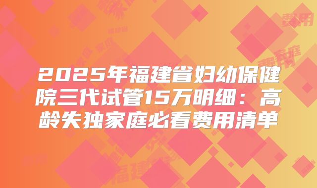 2025年福建省妇幼保健院三代试管15万明细：高龄失独家庭必看费用清单