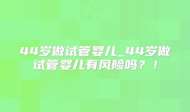 44岁做试管婴儿_44岁做试管婴儿有风险吗？！