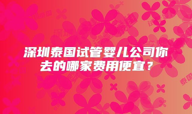 深圳泰国试管婴儿公司你去的哪家费用便宜？