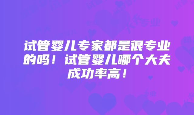 试管婴儿专家都是很专业的吗！试管婴儿哪个大夫成功率高！