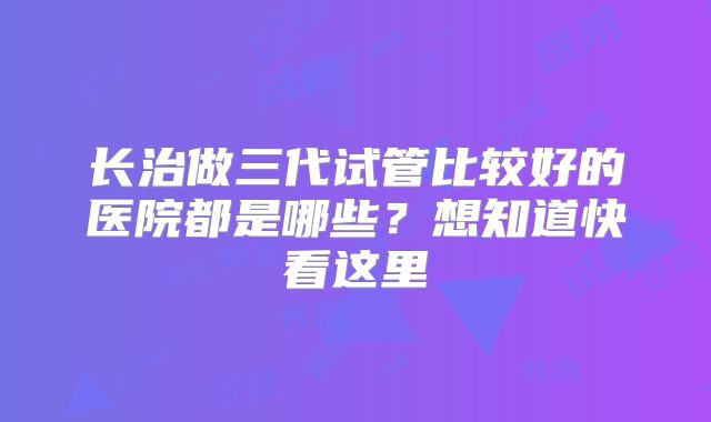 长治做三代试管比较好的医院都是哪些？想知道快看这里