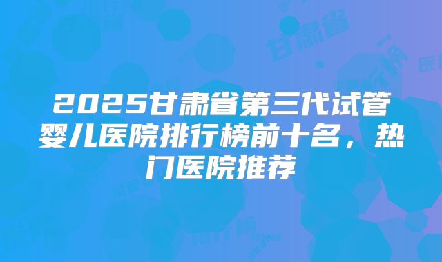 2025甘肃省第三代试管婴儿医院排行榜前十名，热门医院推荐