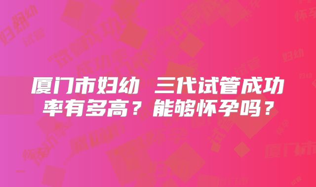 厦门市妇幼 三代试管成功率有多高？能够怀孕吗？