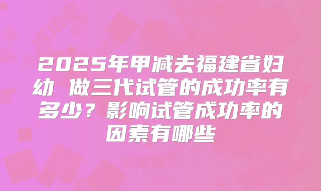 2025年甲减去福建省妇幼 做三代试管的成功率有多少？影响试管成功率的因素有哪些