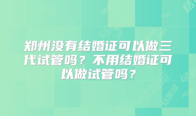 郑州没有结婚证可以做三代试管吗？不用结婚证可以做试管吗？