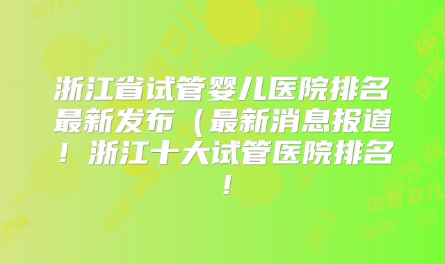 浙江省试管婴儿医院排名最新发布(最新消息报道!浙江十大试管医院排名!