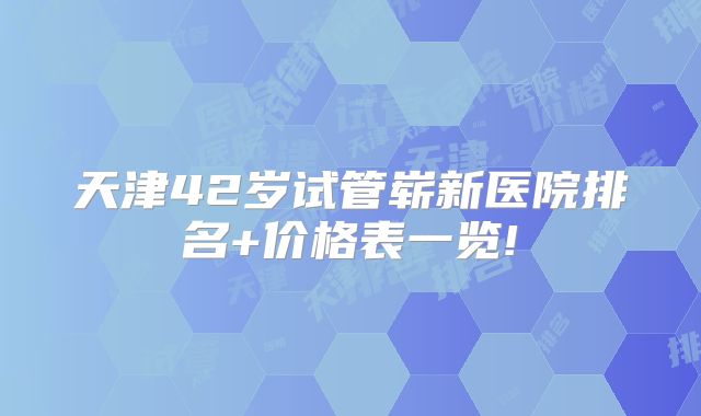 天津42岁试管崭新医院排名+价格表一览!
