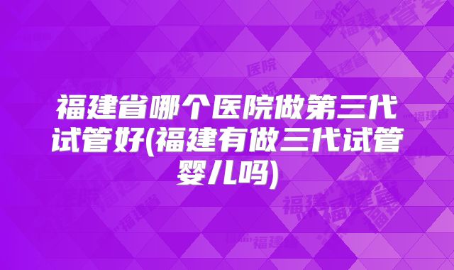 福建省哪个医院做第三代试管好(福建有做三代试管婴儿吗)