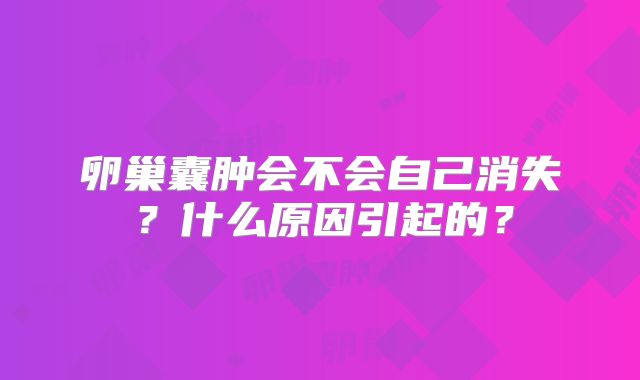 卵巢囊肿会不会自己消失？什么原因引起的？