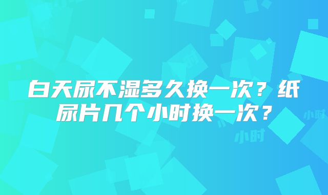 白天尿不湿多久换一次?纸尿片几个小时换一次?